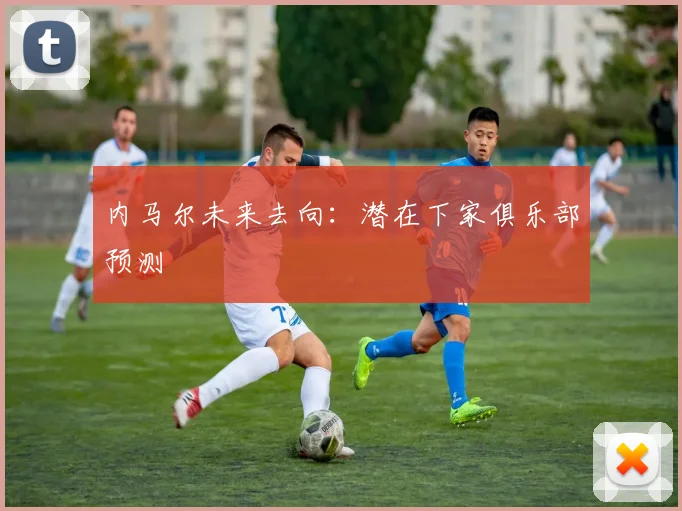 内马尔未来去向：潜在下家俱乐部预测