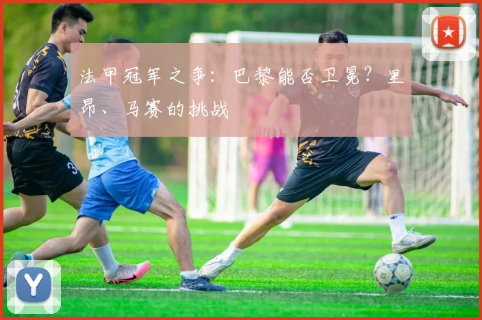 法甲冠军之争：巴黎能否卫冕？里昂、马赛的挑战