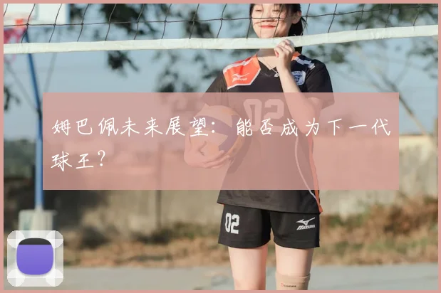 姆巴佩未来展望:能否成为下一代球王?