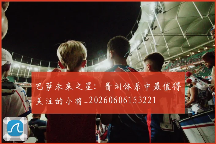 巴萨未来之星：青训体系中最值得关注的小将_20260606153221