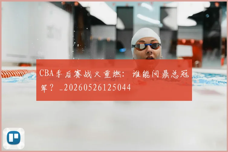 CBA季后赛战火重燃：谁能问鼎总冠军？_20260526125044