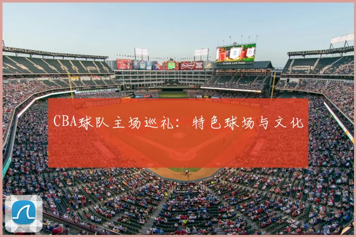 CBA球队主场巡礼：特色球场与文化