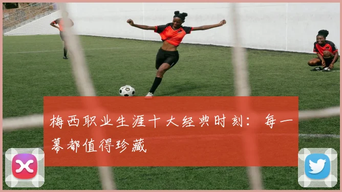 梅西职业生涯十大经典时刻：每一幕都值得珍藏