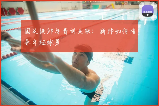 国足换帅与青训关联：新帅如何培养年轻球员