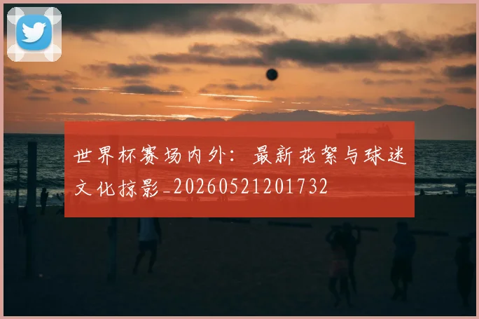 世界杯赛场内外：最新花絮与球迷文化掠影_20260521201732
