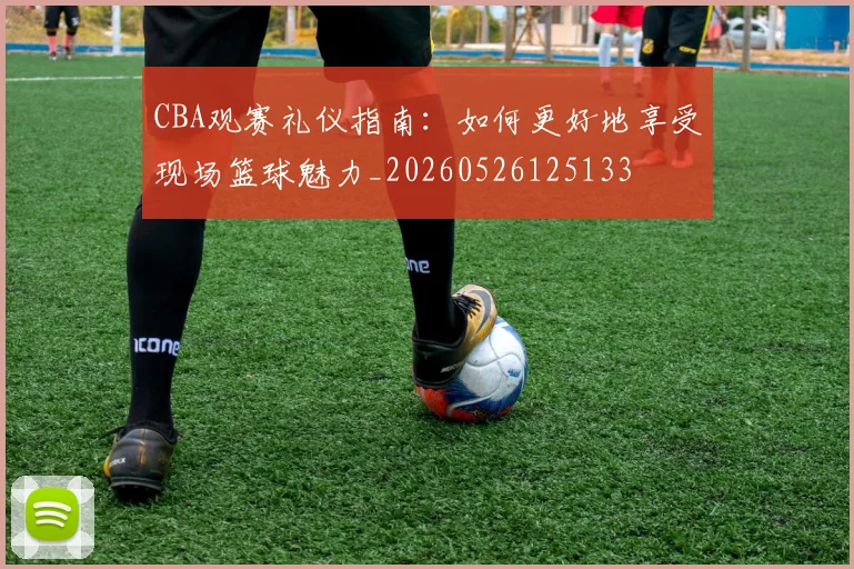 CBA观赛礼仪指南：如何更好地享受现场篮球魅力_20260526125133