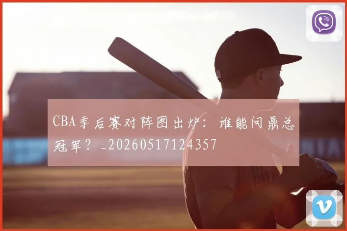 CBA季后赛对阵图出炉:谁能问鼎总冠军?_20260517124357