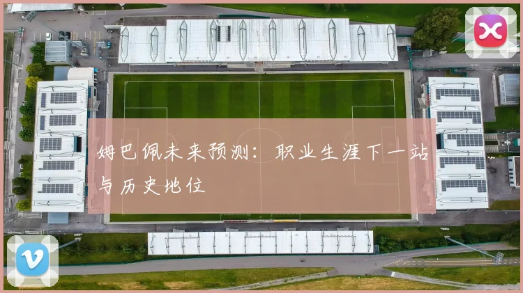 姆巴佩未来预测:职业生涯下一站与历史地位