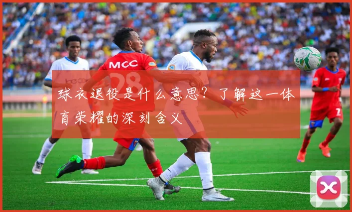 球衣退役是什么意思?了解这一体育荣耀的深刻含义