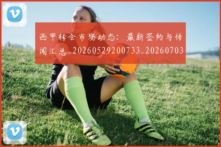 西甲转会市场动态：最新签约与传闻汇总_20260529200733_20260703181934