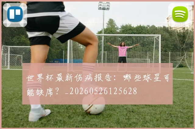 世界杯最新伤病报告：哪些球星可能缺席？_20260526125628