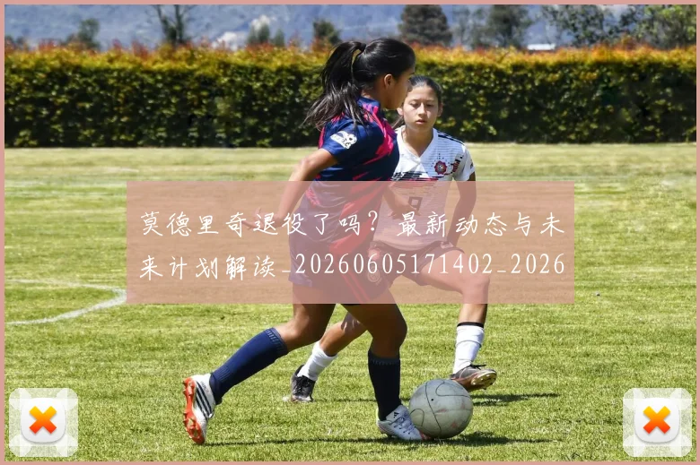 莫德里奇退役了吗？最新动态与未来计划解读_20260605171402_20260703181756