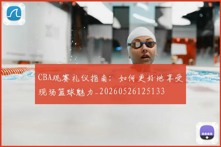 CBA观赛礼仪指南：如何更好地享受现场篮球魅力_20260526125133