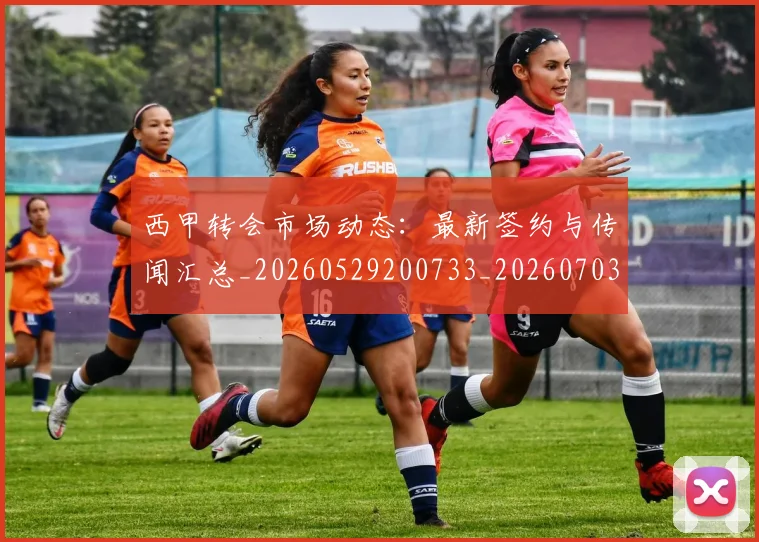 西甲转会市场动态：最新签约与传闻汇总_20260529200733_20260703181934