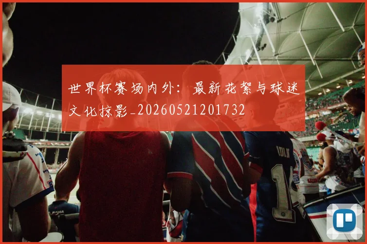 世界杯赛场内外：最新花絮与球迷文化掠影_20260521201732