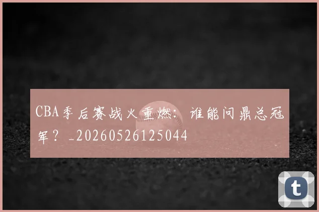 CBA季后赛战火重燃:谁能问鼎总冠军?_20260526125044